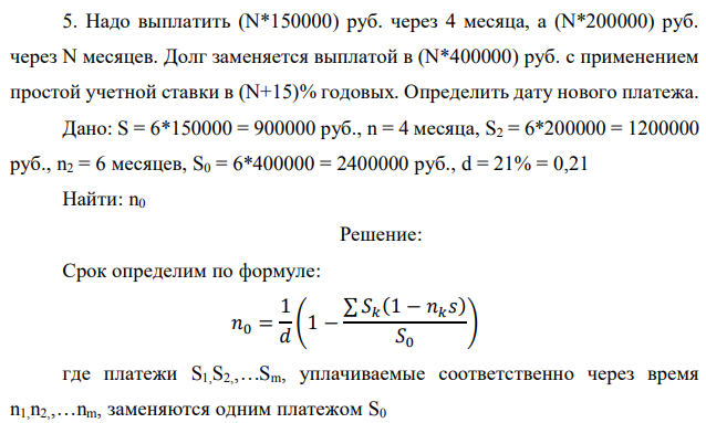 Надо выплатить (N*150000) руб. через 4 месяца, а (N*200000) руб. через N месяцев. Долг заменяется выплатой в (N*400000) руб. с применением простой учетной ставки в (N+15)% годовых. Определить дату нового платежа. Дано: S = 6*150000 = 900000 руб., n = 4 месяца, S2 = 6*200000 = 1200000 руб., n2 = 6 месяцев, S0 = 6*400000 = 2400000 руб., d = 21% = 0,21 Найти: n0