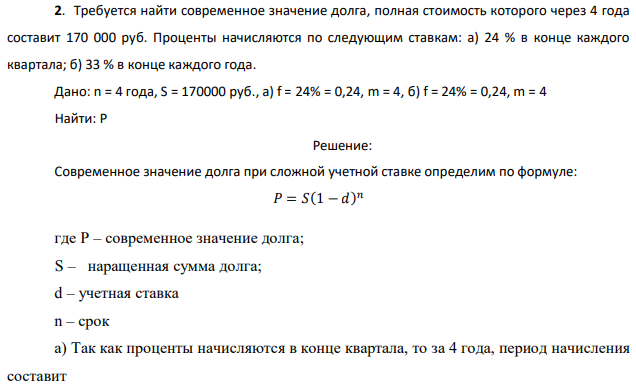 Требуется найти современное значение долга, полная стоимость которого через 4 года составит 170 000 руб. Проценты начисляются по следующим ставкам: а) 24 % в конце каждого квартала; б) 33 % в конце каждого года. Дано: n = 4 года, S = 170000 руб., а) f = 24% = 0,24, m = 4, б) f = 24% = 0,24, m = 4 Найти: P 
