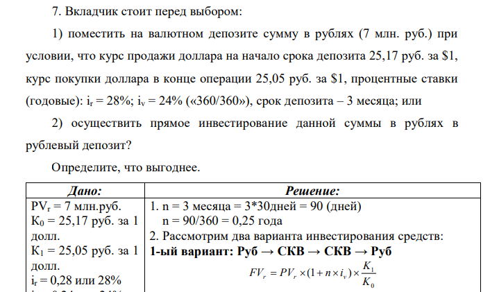 Вкладчик стоит перед выбором: 1) поместить на валютном депозите сумму в рублях (7 млн. руб.) при условии, что курс продажи доллара на начало срока депозита 25,17 руб. за $1, курс покупки доллара в конце операции 25,05 руб. за $1, процентные ставки (годовые): ir = 28%; iv = 24% («360/360»), срок депозита – 3 месяца; или 2) осуществить прямое инвестирование данной суммы в рублях в рублевый депозит? Определите, что выгоднее. 