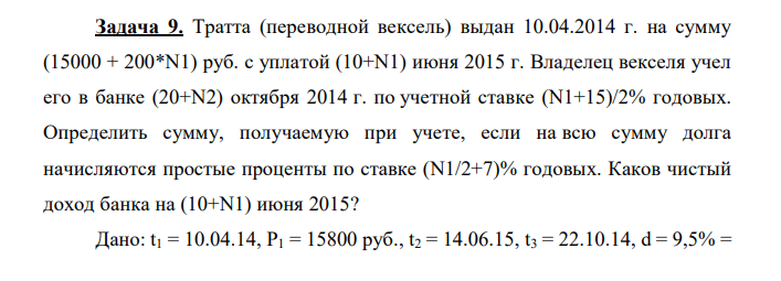 Тратта (переводной вексель) выдан 10.04.2014 г. на сумму (15000 + 200*N1) руб. с уплатой (10+N1) июня 2015 г. Владелец векселя учел его в банке (20+N2) октября 2014 г. по учетной ставке (N1+15)/2% годовых. Определить сумму, получаемую при учете, если на всю сумму долга начисляются простые проценты по ставке (N1/2+7)% годовых. Каков чистый доход банка на (10+N1) июня 2015? Дано: t1 = 10.04.14, Р1 = 15800 руб., t2 = 14.06.15, t3 = 22.10.14, d = 9,5% =  0,095, i = 9% = 0,09 Найти: Р2 - ?, D - ? 