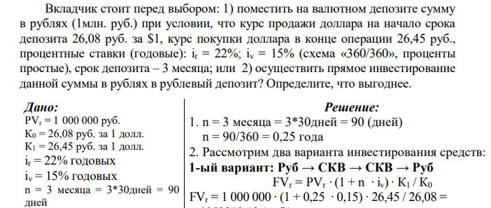  Вкладчик стоит перед выбором: 1) поместить на валютном депозите сумму в рублях (1млн. руб.) при условии, что курс продажи доллара на начало срока депозита 26,08 руб. за $1, курс покупки доллара в конце операции 26,45 руб., процентные ставки (годовые): ir = 22%; iv = 15% (схема «360/360», проценты простые), срок депозита – 3 месяца; или 2) осуществить прямое инвестирование данной суммы в рублях в рублевый депозит? Определите, что выгоднее. 