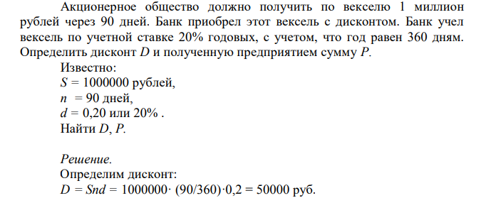  Акционерное общество должно получить по векселю 1 миллион рублей через 90 дней. Банк приобрел этот вексель с дисконтом. Банк учел вексель по учетной ставке 20% годовых, с учетом, что год равен 360 дням. Определить дисконт D и полученную предприятием сумму P. Известно: S = 1000000 рублей, n = 90 дней, d = 0,20 или 20% . Найти D, P. 