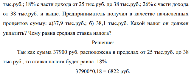 Дана следующая (условная) схема налога на проценты: 9% с части дохода 0 тыс.руб. до 10 тыс.руб; 13% с части дохода от 10 тыс.руб. до 25  3 тыс.руб.; 18% с части дохода от 25 тыс.руб. до 38 тыс.руб.; 26% с части дохода от 38 тыс.руб. и выше. Предприниматель получил в качестве начисленных процентов сумму: а)37,9 тыс.руб.; б) 38,1 тыс.руб. Какой налог он должен уплатить? Чему равна средняя ставка налога? 