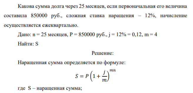  Какова сумма долга через 25 месяцев, если первоначальная его величина составила 850000 руб., сложная ставка наращения – 12%, начисление осуществляется ежеквартально. Дано: n = 25 месяцев, P = 850000 руб., j = 12% = 0,12, m = 4 Найти: S 
