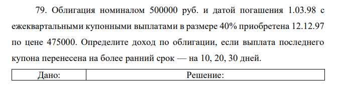 Облигация номиналом 500000 руб. и датой погашения 1.03.98 с ежеквартальными купонными выплатами в размере 40% приобретена 12.12.97 по цене 475000. Определите доход по облигации, если выплата последнего купона перенесена на более ранний срок — на 10, 20, 30 дней. 